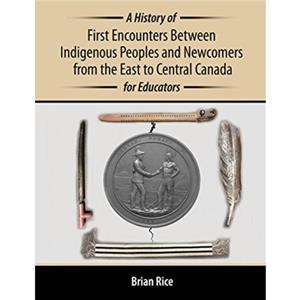 A History of First Encounters between Indigenous Peoples and Newcomers from the East to Central Canada for Educators by Brian Rice